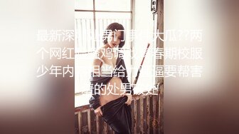 最新深圳处男门事件大瓜??两个网红脸骚鸡调戏青春期校服少年内容相当给力骚逼要帮害羞的处男破处