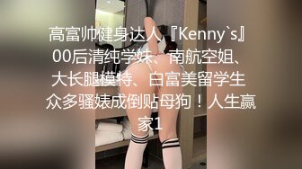 高富帅健身达人『Kenny`s』00后清纯学妹、南航空姐、大长腿模特、白富美留学生 众多骚婊成倒贴母狗！人生赢家1