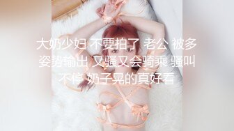 大奶少妇 不要拍了 老公 被多姿势输出 又骚又会骑乘 骚叫不停 奶子晃的真好看