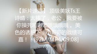 【新片速遞】 顶级美妖Ts王诗晴：太棒了，老公，我要被你操死啦嗷嗷哦哦哦哦 。美色的诱惑下，小哥哥的战绩可嘉！！[92M/MP4/09:08]