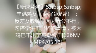 【新速片遞】&nbsp;&nbsp;丰满熟女 ♈·桃子冰妈妈·♈：反差女教师，因为老公不行，勾搭学生干出格的事情，被大鸡巴干出了高潮脸！[126M/MP4/05:13]