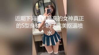 近期下海颜值最高的女神真正的S型身材，奶子完美抠逼喷水