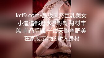 kcf9.com-超级天然巨乳美女 小逼逼都是水了哥哥 身材丰腴 前凸后翘 一线天鲍鱼肥美 在家展示她的骄人身材