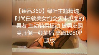 【臻品360】绿叶主题精选❤时尚白领美女约会久未见面的男友 主动骑乘扭动 被男友翻身压倒一顿抽插 高清1080P原版