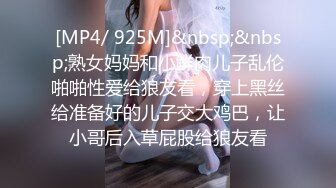 [MP4/ 925M]&nbsp;&nbsp;熟女妈妈和小鲜肉儿子乱伦啪啪性爱给狼友看，穿上黑丝给准备好的儿子交大鸡巴，让小哥后入草屁股给狼友看