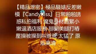 【精品泄密】極品騷婊反差嫩模『CandyKiss』日常啪啪誘惑私拍福利 魔鬼身材超緊小嫩逼酒店服務 掰開美腿打樁壓操被操到叫爸爸 太猛了 原版高清