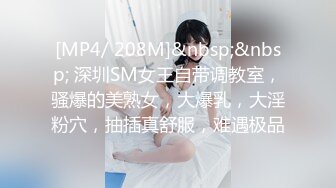 [MP4/ 208M]&nbsp;&nbsp; 深圳SM女王自带调教室，骚爆的美熟女，大爆乳，大淫粉穴，抽插真舒服，难遇极品