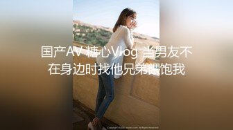 国产AV 糖心Vlog 当男友不在身边时找他兄弟餵饱我