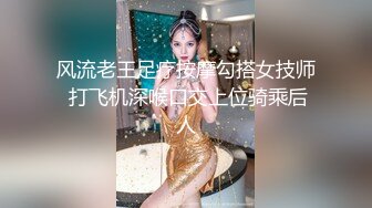 风流老王足疗按摩勾搭女技师 打飞机深喉口交上位骑乘后人