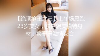 【绝顶枪王之王】上午场晨跑23岁美女，肤白貌美模特身材，爽歪歪激情交合