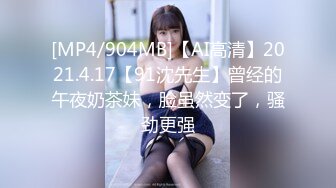 [MP4/904MB]【AI高清】2021.4.17【91沈先生】曾经的午夜奶茶妹，脸虽然变了，骚劲更强