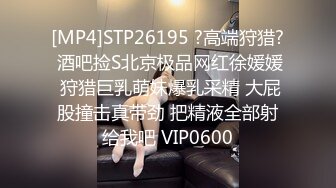 [MP4]STP26195 ?高端狩猎? 酒吧捡S北京极品网红徐媛媛 狩猎巨乳萌妹爆乳采精 大屁股撞击真带劲 把精液全部射给我吧 VIP0600