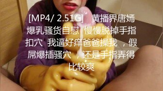 [MP4/ 2.51G]   黄播界唐嫣爆乳骚货自慰  慢慢脱掉手指扣穴  我逼好痒爸爸操我 ，假屌爆插骚穴 ，还是手指弄得比较爽