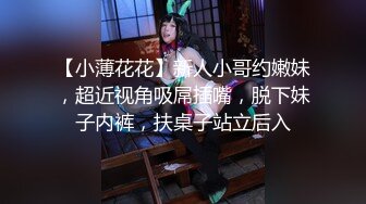 【小薄花花】新人小哥约嫩妹，超近视角吸屌插嘴，脱下妹子内裤，扶桌子站立后入