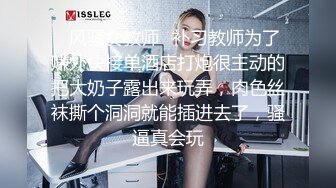 ✿风骚女教师✿补习教师为了赚外快接单酒店打炮很主动的把大奶子露出来玩弄，肉色丝袜撕个洞洞就能插进去了，骚逼真会玩