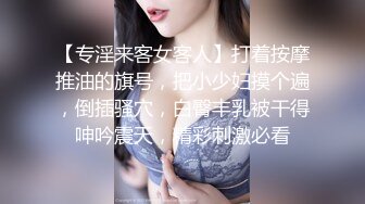 【专淫来客女客人】打着按摩推油的旗号，把小少妇摸个遍，倒插骚穴，白臀丰乳被干得呻吟震天，精彩刺激必看