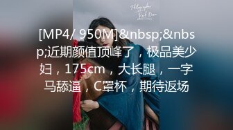 [MP4/ 950M]&nbsp;&nbsp;近期颜值顶峰了，极品美少妇，175cm，大长腿，一字马舔逼，C罩杯，期待返场