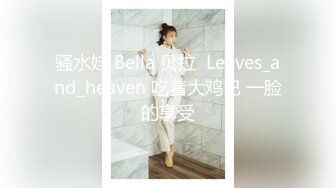 骚水娃 Bella 贝拉  Leaves_and_heaven 吃着大鸡巴 一脸的享受