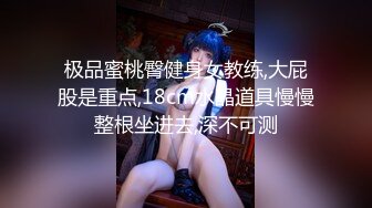 极品蜜桃臀健身女教练,大屁股是重点,18cm水晶道具慢慢整根坐进去,深不可测