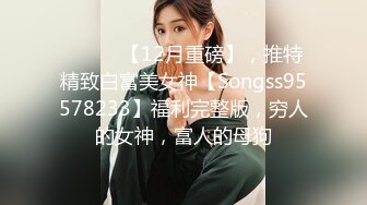 ⚫️⚫️【12月重磅】，推特精致白富美女神【Songss95578233】福利完整版，穷人的女神，富人的母狗