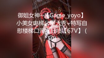 御姐女神~【Game_yoyo】小美女电梯公厕大秀~特写自慰楼梯口淫水狂喷【67V】 (50)