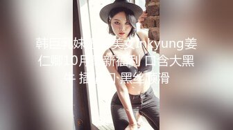 韩巨乳妹肥臀美女Inkyung姜仁卿10月最新福利 口含大黑牛 插逼口 黑丝顺滑