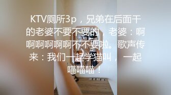 KTV厕所3p，兄弟在后面干的老婆不要不要的，老婆：啊啊啊啊啊啊不不要啦。歌声传来：我们一起学猫叫， 一起喵喵喵！