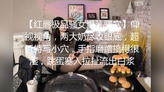 【红唇极品骚女爆乳骚穴】仰视视角，两大奶尽收眼底，超近特写小穴，手指磨蹭搞得很湿，跳蛋塞入拉扯流出白浆