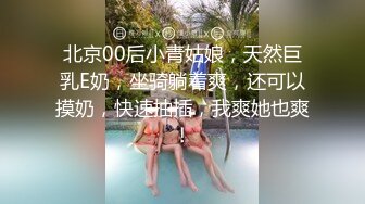 北京00后小青姑娘，天然巨乳E奶，坐骑躺着爽，还可以摸奶，快速抽插，我爽她也爽！