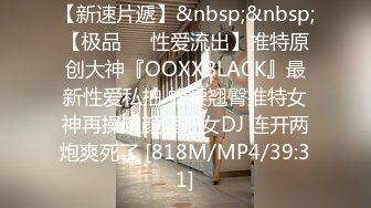 【新速片遞】&nbsp;&nbsp;【极品❤️性爱流出】推特原创大神『OOXXBLACK』最新性爱私拍 蜂腰翘臀推特女神再操超颜酒吧女DJ 连开两炮爽死了 [818M/MP4/39:31]