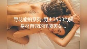 寻花偷拍系列-男主3500约操身材苗窕的洋装美女…