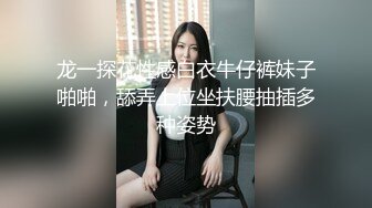 龙一探花性感白衣牛仔裤妹子啪啪，舔弄上位坐扶腰抽插多种姿势