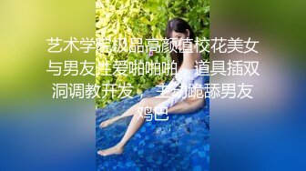 艺术学院极品高颜值校花美女与男友性爱啪啪啪，道具插双洞调教开发， 主动跪舔男友鸡巴